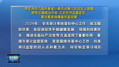 李军杰在六届市委审计委员会第六次会议上强调 把牢正确政治方向 立足经济监督定位 更好服务保障高质量发展
