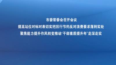 市委常委会召开会议提高站位对标对表切实把厉行节约反对浪费要求落到实处 聚焦能力提升作风转变推动“干部素质提升年”走深走实