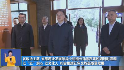 省政协主席 省旅游业发展领导小组组长孙伟在黄冈调研时强调 以“红”润心 以文化人扎实推进红色文旅高质量发展