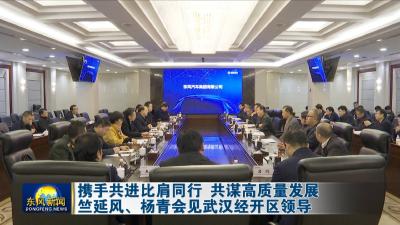 携手共进比肩同行 共谋高质量发展  竺延风杨青会见武汉经开区领导