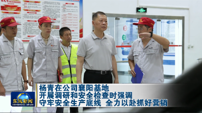 杨青在公司襄阳基地开展调研和安全检查时强调守牢安全生产底线 全力以赴抓好营销