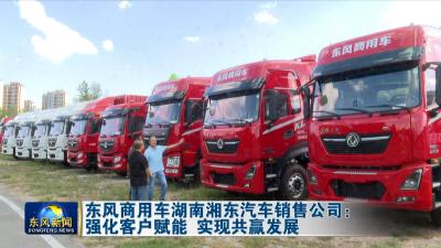 东风商用车湖南湘东汽车销售公司：强化客户赋能 实现共赢发展